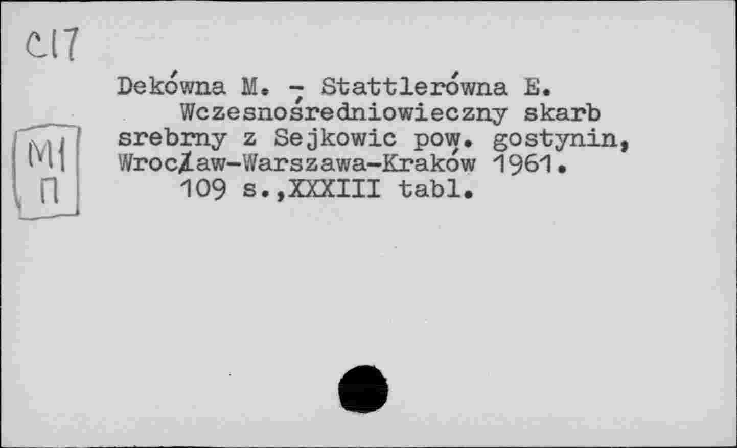 ﻿с.17
n
Dekdwna M. - Stattlerdwna E.
Wczesnosredniowieczny skarb srebmy z Sejkowic pow. gostynin, Wroc/aw-Warszawa-Krakow 1961.
109 s.,XXXIII tabl.